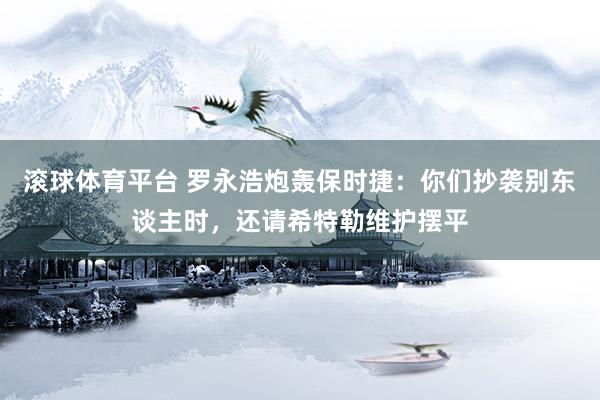滚球体育平台 罗永浩炮轰保时捷：你们抄袭别东谈主时，还请希特勒维护摆平