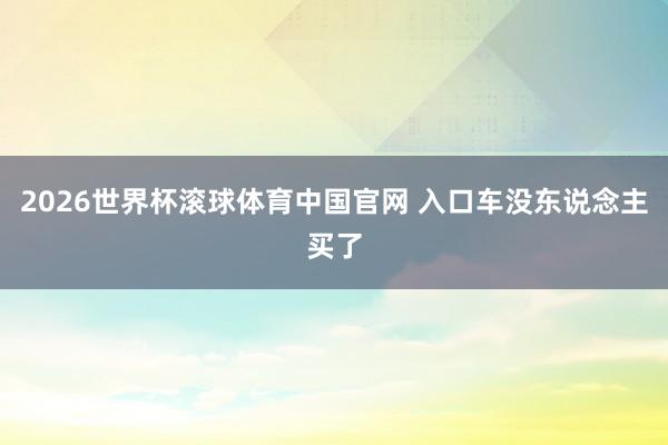 2026世界杯滚球体育中国官网 入口车没东说念主买了