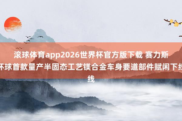 滚球体育app2026世界杯官方版下载 赛力斯环球首款量产半固态工艺镁合金车身要道部件赋闲下线
