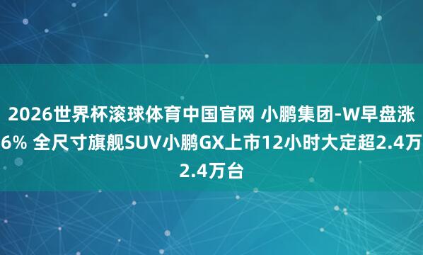 2026世界杯滚球体育中国官网 小鹏集团-W早盘涨近6% 全尺寸旗舰SUV小鹏GX上市12小时大定超2.4万台