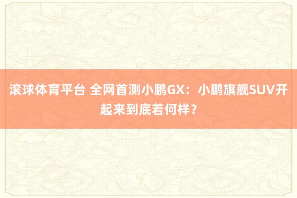 滚球体育平台 全网首测小鹏GX：小鹏旗舰SUV开起来到底若何样？