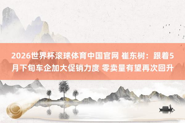 2026世界杯滚球体育中国官网 崔东树：跟着5月下旬车企加大促销力度 零卖量有望再次回升