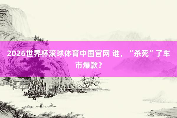 2026世界杯滚球体育中国官网 谁，“杀死”了车市爆款？