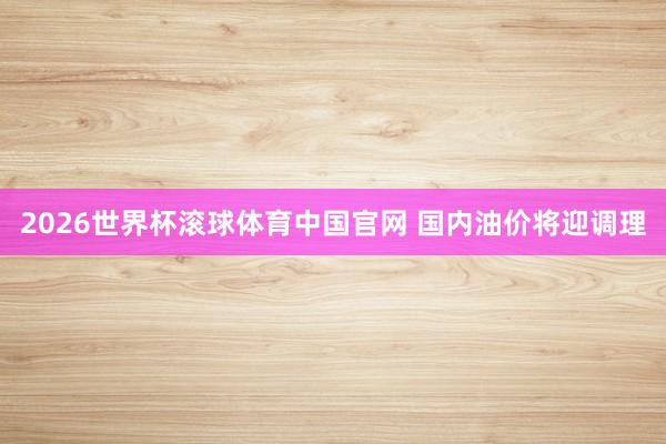 2026世界杯滚球体育中国官网 国内油价将迎调理