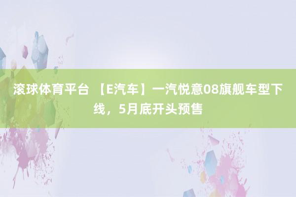 滚球体育平台 【E汽车】一汽悦意08旗舰车型下线，5月底开头预售