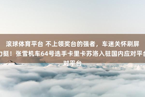 滚球体育平台 不上领奖台的强者，车迷关怀刷屏力挺！张雪机车64号选手卡里卡苏洛入驻国内应对平台