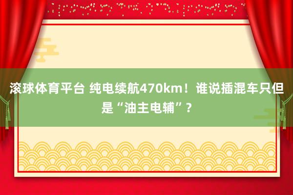滚球体育平台 纯电续航470km！谁说插混车只但是“油主电辅”？
