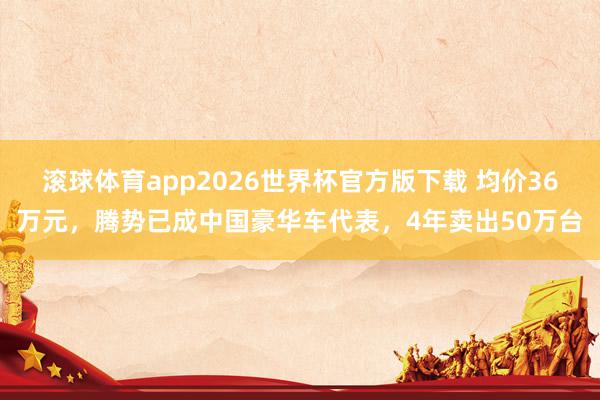 滚球体育app2026世界杯官方版下载 均价36万元，腾势已成中国豪华车代表，4年卖出50万台