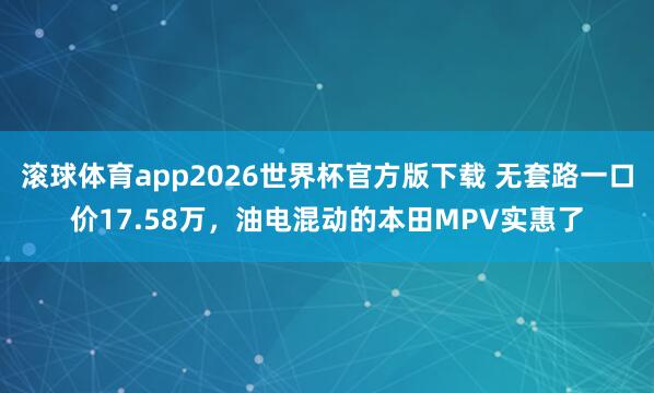 滚球体育app2026世界杯官方版下载 无套路一口价17.58万，油电混动的本田MPV实惠了