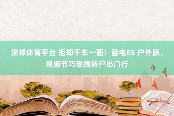 滚球体育平台 拒却千车一面！蓝电E5 户外版，用细节巧想周转户出门行