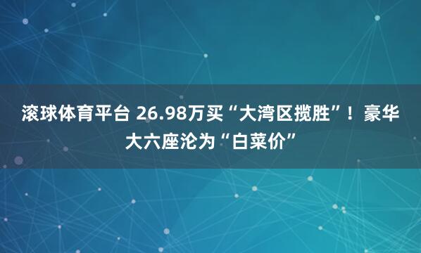 滚球体育平台 26.98万买“大湾区揽胜”！豪华大六座沦为“白菜价”