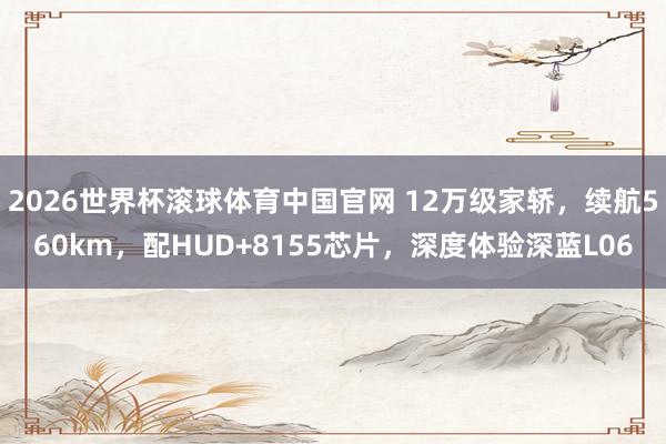 2026世界杯滚球体育中国官网 12万级家轿，续航560km，配HUD+8155芯片，深度体验深蓝L06
