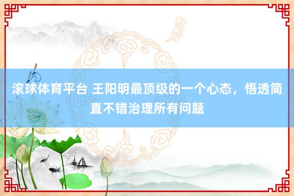 滚球体育平台 王阳明最顶级的一个心态，悟透简直不错治理所有问题