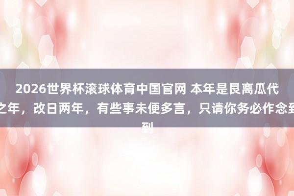 2026世界杯滚球体育中国官网 本年是艮离瓜代之年，改日两年，有些事未便多言，只请你务必作念到