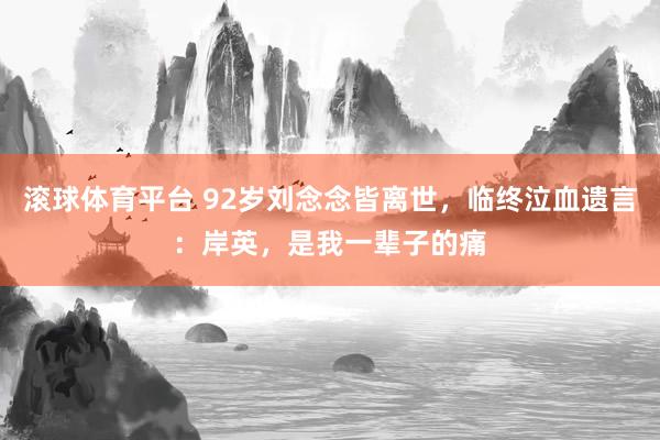 滚球体育平台 92岁刘念念皆离世，临终泣血遗言：岸英，是我一辈子的痛