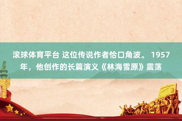 滚球体育平台 这位传说作者恰口角波。 1957年，他创作的长篇演义《林海雪原》震荡