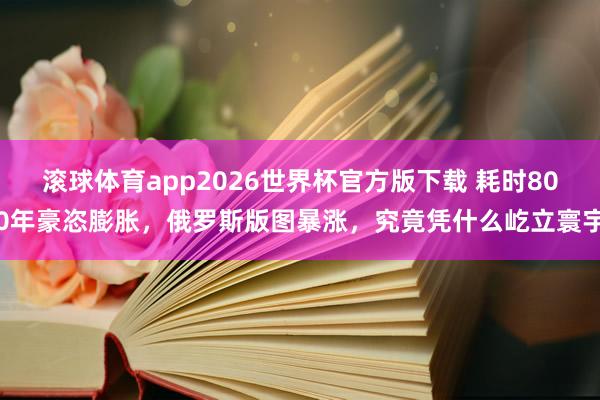 滚球体育app2026世界杯官方版下载 耗时800年豪恣膨胀，俄罗斯版图暴涨，究竟凭什么屹立寰宇