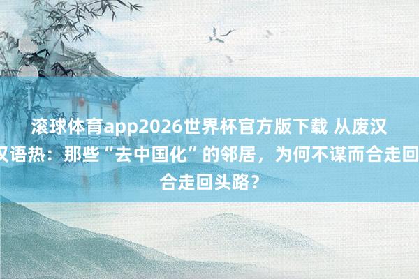 滚球体育app2026世界杯官方版下载 从废汉字到汉语热：那些“去中国化”的邻居，为何不谋而合走回头路？