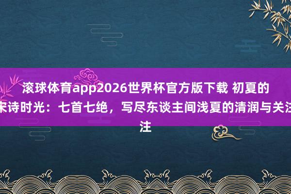 滚球体育app2026世界杯官方版下载 初夏的宋诗时光：七首七绝，写尽东谈主间浅夏的清润与关注