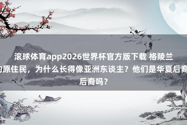 滚球体育app2026世界杯官方版下载 格陵兰岛的原住民，为什么长得像亚洲东谈主？他们是华夏后裔吗？