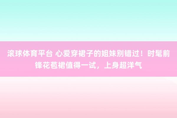 滚球体育平台 心爱穿裙子的姐妹别错过！时髦前锋花苞裙值得一试，上身超洋气