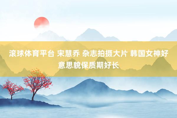 滚球体育平台 宋慧乔 杂志拍摄大片 韩国女神好意思貌保质期好长