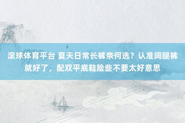 滚球体育平台 夏天日常长裤奈何选？认准阔腿裤就好了，配双平底鞋险些不要太好意思