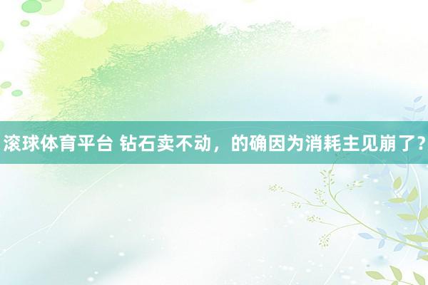 滚球体育平台 钻石卖不动，的确因为消耗主见崩了？