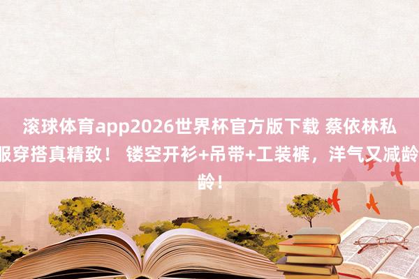 滚球体育app2026世界杯官方版下载 蔡依林私服穿搭真精致！ 镂空开衫+吊带+工装裤，洋气又减龄！