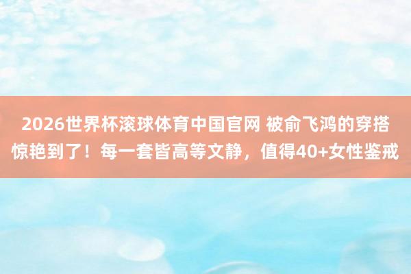 2026世界杯滚球体育中国官网 被俞飞鸿的穿搭惊艳到了！每一套皆高等文静，值得40+女性鉴戒