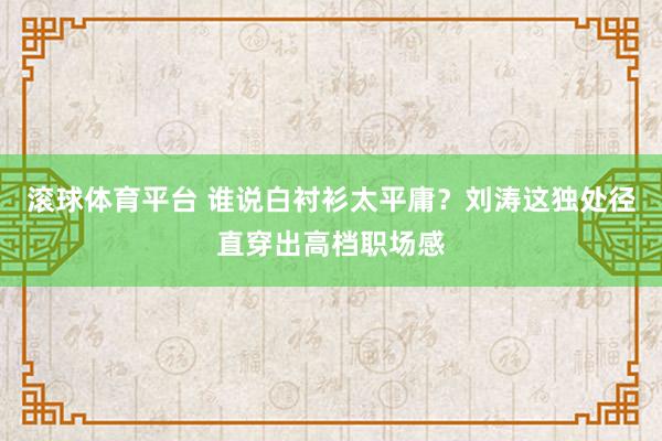 滚球体育平台 谁说白衬衫太平庸？刘涛这独处径直穿出高档职场感