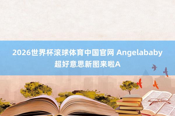 2026世界杯滚球体育中国官网 Angelababy超好意思新图来啦A