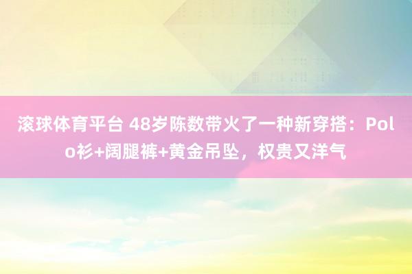 滚球体育平台 48岁陈数带火了一种新穿搭：Polo衫+阔腿裤+黄金吊坠，权贵又洋气