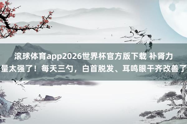 滚球体育app2026世界杯官方版下载 补肾力量太强了！每天三勺，白首脱发、耳鸣眼干齐改善了