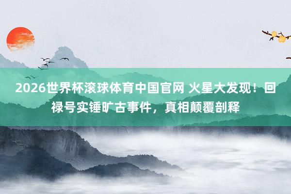 2026世界杯滚球体育中国官网 火星大发现！回禄号实锤旷古事件，真相颠覆剖释