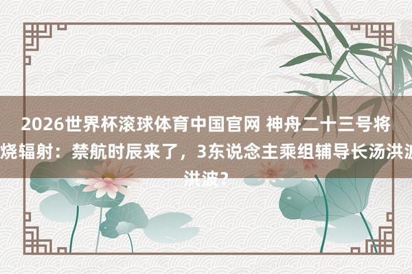 2026世界杯滚球体育中国官网 神舟二十三号将燃烧辐射：禁航时辰来了，3东说念主乘组辅导长汤洪波？