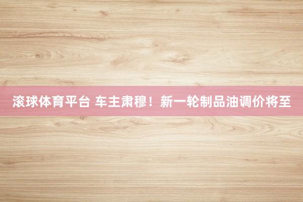滚球体育平台 车主肃穆！新一轮制品油调价将至