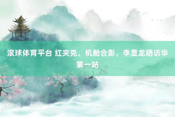 滚球体育平台 红夹克、机舱合影，李显龙晒访华第一站