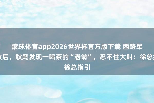 滚球体育app2026世界杯官方版下载 西路军失败后，耿飚发现一喝茶的“老翁”，忍不住大叫：徐总指引