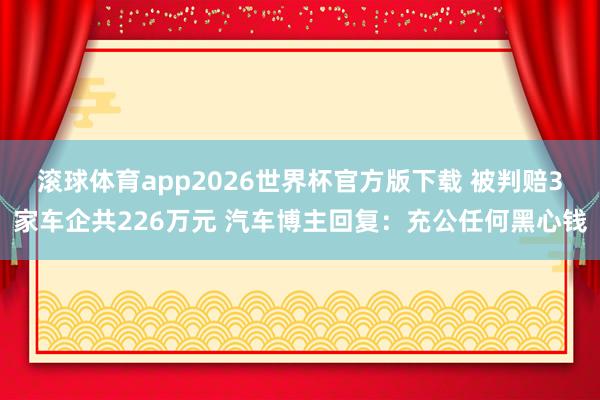 滚球体育app2026世界杯官方版下载 被判赔3家车企共226万元 汽车博主回复：充公任何黑心钱