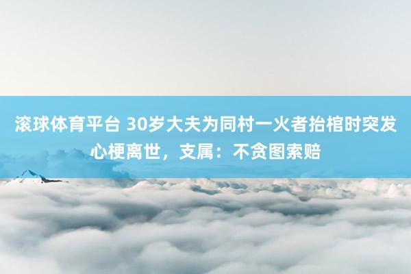 滚球体育平台 30岁大夫为同村一火者抬棺时突发心梗离世，支属：不贪图索赔