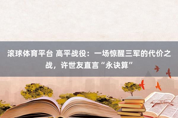 滚球体育平台 高平战役：一场惊醒三军的代价之战，许世友直言“永诀算”