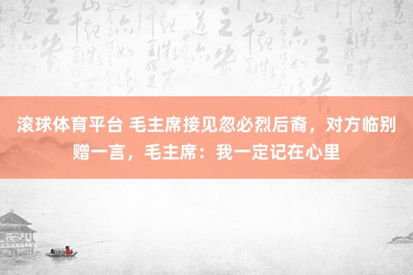 滚球体育平台 毛主席接见忽必烈后裔，对方临别赠一言，毛主席：我一定记在心里