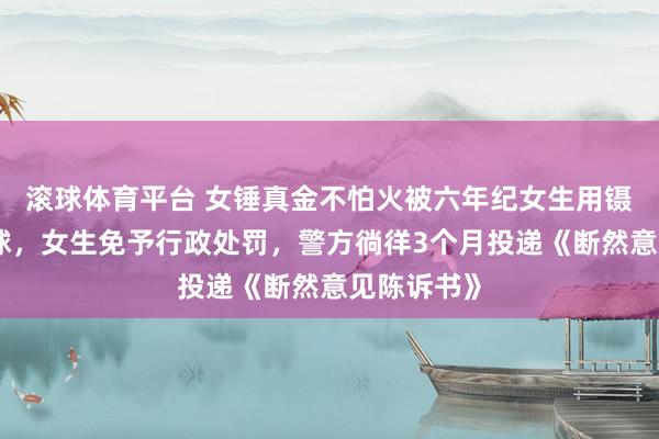 滚球体育平台 女锤真金不怕火被六年纪女生用镊子戳伤眼球，女生免予行政处罚，警方徜徉3个月投递《断然意见陈诉书》