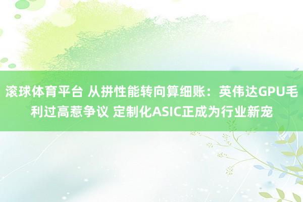 滚球体育平台 从拼性能转向算细账：英伟达GPU毛利过高惹争议 定制化ASIC正成为行业新宠