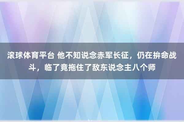 滚球体育平台 他不知说念赤军长征，仍在拚命战斗，临了竟拖住了敌东说念主八个师