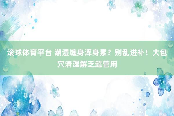 滚球体育平台 潮湿缠身浑身累？别乱进补！大包穴清湿解乏超管用
