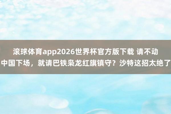滚球体育app2026世界杯官方版下载 请不动中国下场，就请巴铁枭龙红旗镇守？沙特这招太绝了