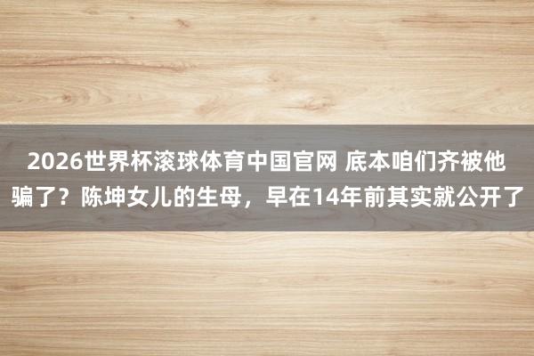 2026世界杯滚球体育中国官网 底本咱们齐被他骗了？陈坤女儿的生母，早在14年前其实就公开了
