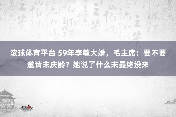 滚球体育平台 59年李敏大婚，毛主席：要不要邀请宋庆龄？她说了什么宋最终没来